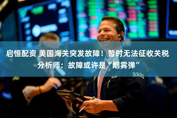 启恒配资 美国海关突发故障！暂时无法征收关税 分析师：故障或许是“烟雾弹”