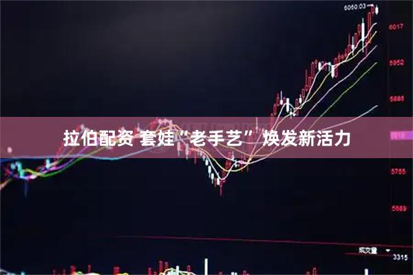 拉伯配资 套娃“老手艺” 焕发新活力