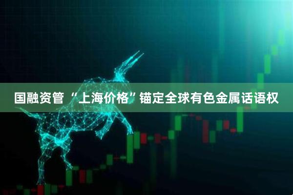 国融资管 “上海价格”锚定全球有色金属话语权