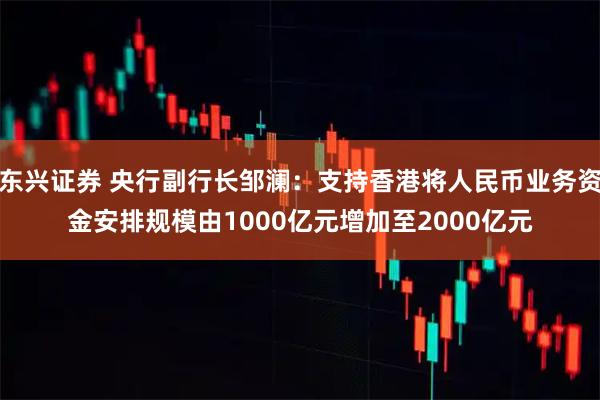 东兴证券 央行副行长邹澜：支持香港将人民币业务资金安排规模由1000亿元增加至2000亿元
