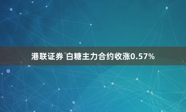 港联证券 白糖主力合约收涨0.57%