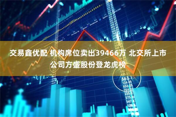交易鑫优配 机构席位卖出39466万 北交所上市公司方盛股份登龙虎榜