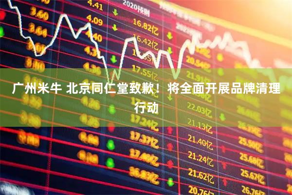 广州米牛 北京同仁堂致歉！将全面开展品牌清理行动