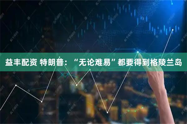 益丰配资 特朗普：“无论难易”都要得到格陵兰岛