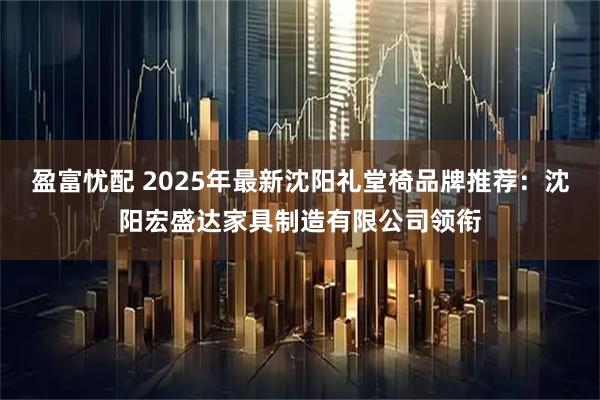 盈富忧配 2025年最新沈阳礼堂椅品牌推荐：沈阳宏盛达家具制造有限公司领衔