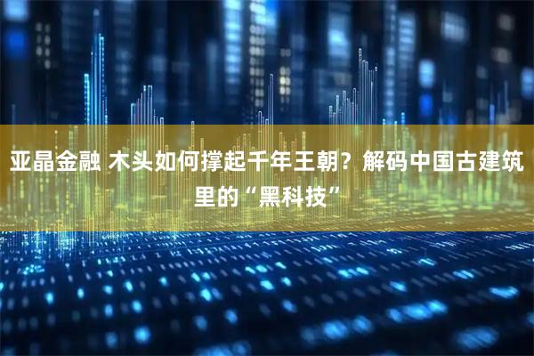 亚晶金融 木头如何撑起千年王朝？解码中国古建筑里的“黑科技”