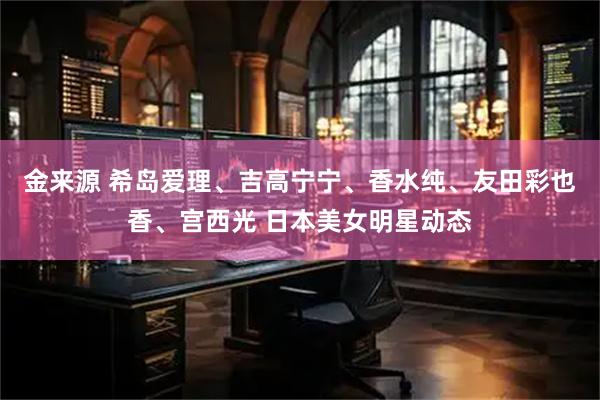 金来源 希岛爱理、吉高宁宁、香水纯、友田彩也香、宫西光 日本美女明星动态