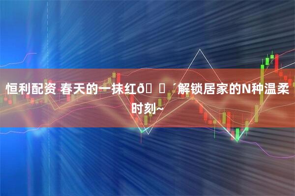 恒利配资 春天的一抹红🔴解锁居家的N种温柔时刻~