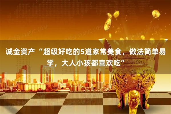 诚金资产 “超级好吃的5道家常美食，做法简单易学，大人小孩都喜欢吃”