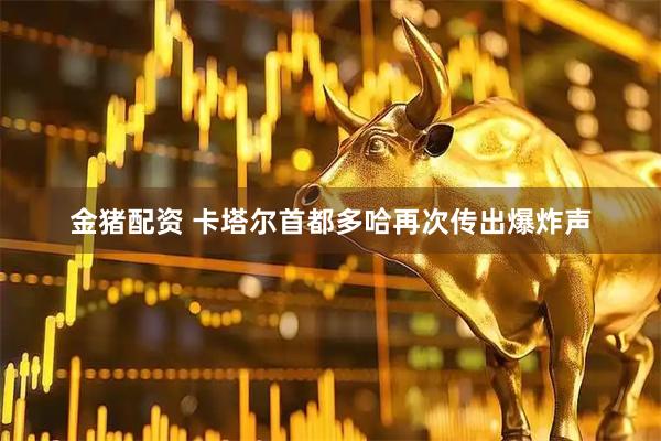 金猪配资 卡塔尔首都多哈再次传出爆炸声
