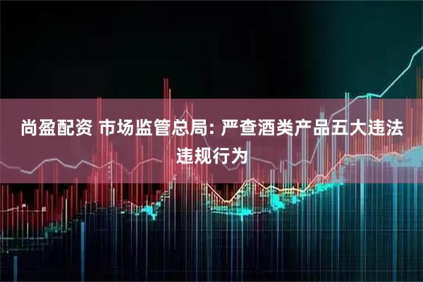 尚盈配资 市场监管总局: 严查酒类产品五大违法违规行为
