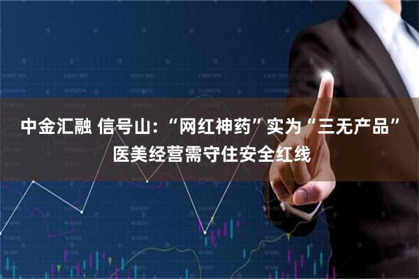 中金汇融 信号山: “网红神药”实为“三无产品” 医美经营需守住安全红线