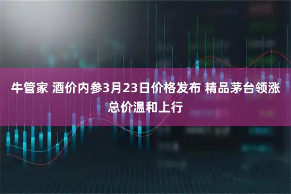 牛管家 酒价内参3月23日价格发布 精品茅台领涨总价温和上行