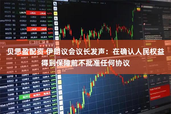贝思盈配资 伊朗议会议长发声：在确认人民权益得到保障前不批准任何协议